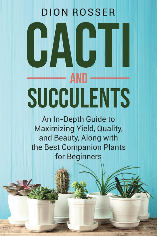 Cacti and Succulents: An In-Depth Guide to Maximizing Yield, Quality, and Beauty, Along with the Best Companion Plants for Beginners